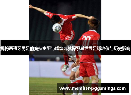 揭秘西班牙男足的竞技水平与辉煌成就探索其世界足球地位与历史影响
