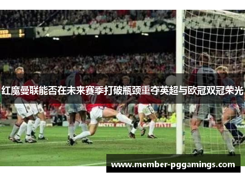 红魔曼联能否在未来赛季打破瓶颈重夺英超与欧冠双冠荣光