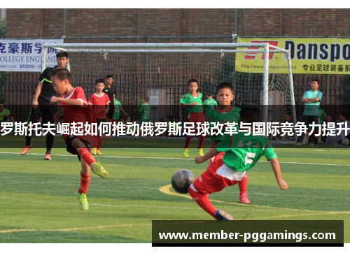 罗斯托夫崛起如何推动俄罗斯足球改革与国际竞争力提升